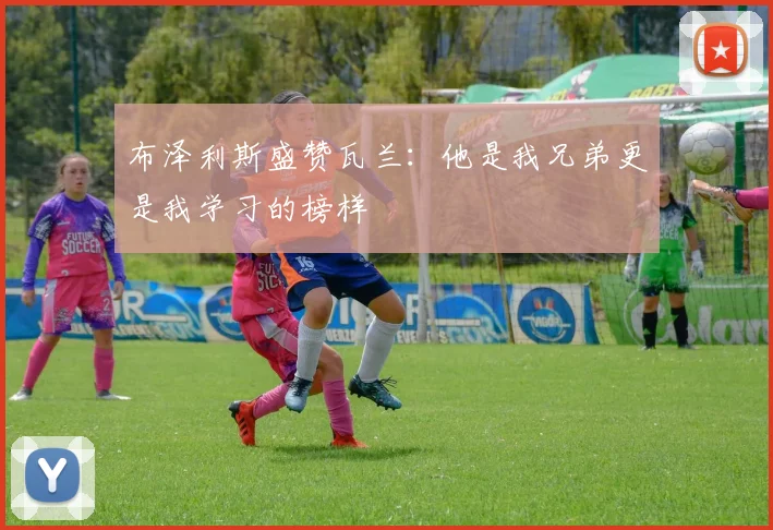 布泽利斯盛赞瓦兰：他是我兄弟更是我学习的榜样