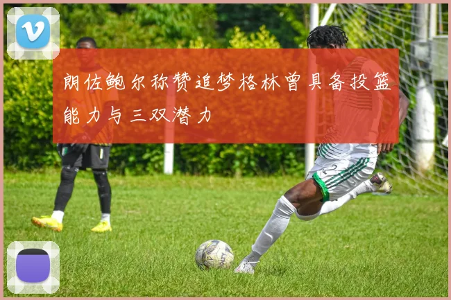 朗佐鲍尔称赞追梦格林曾具备投篮能力与三双潜力