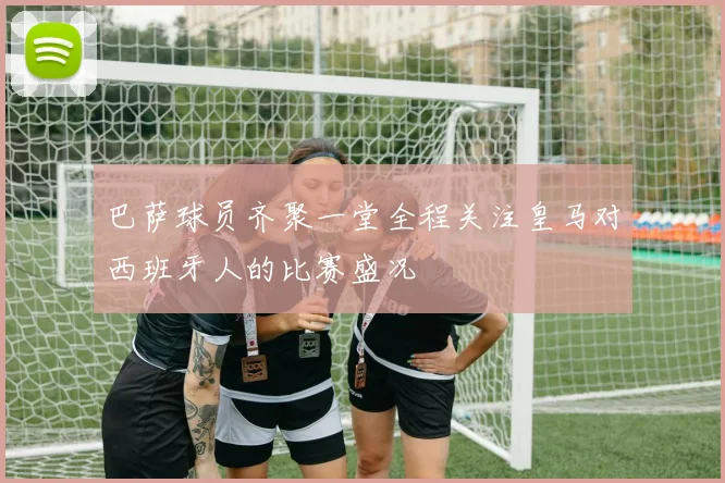 巴萨球员齐聚一堂全程关注皇马对西班牙人的比赛盛况