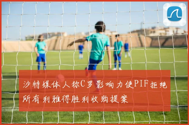 沙特媒体人称C罗影响力使PIF拒绝所有利雅得胜利收购提案