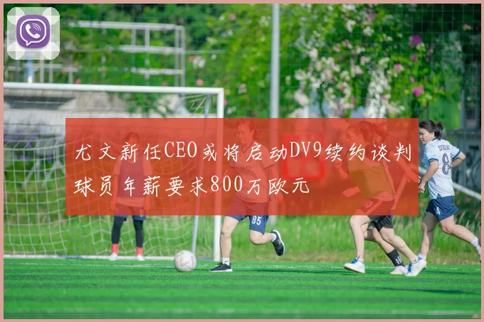 尤文新任CEO或将启动DV9续约谈判球员年薪要求800万欧元