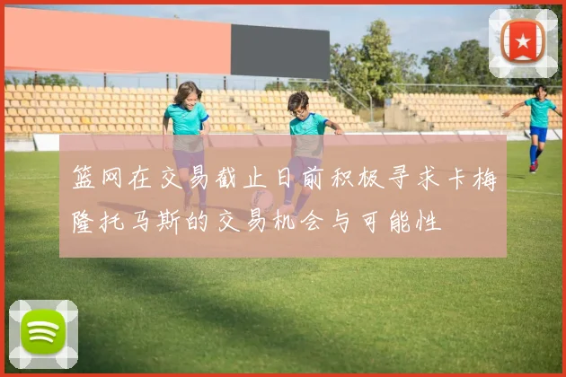 篮网在交易截止日前积极寻求卡梅隆托马斯的交易机会与可能性