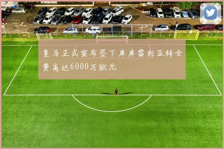 皇马正式宣布签下库库雷利亚转会费高达6000万欧元