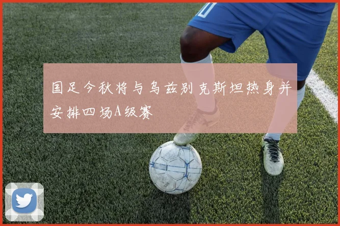 国足今秋将与乌兹别克斯坦热身并安排四场A级赛