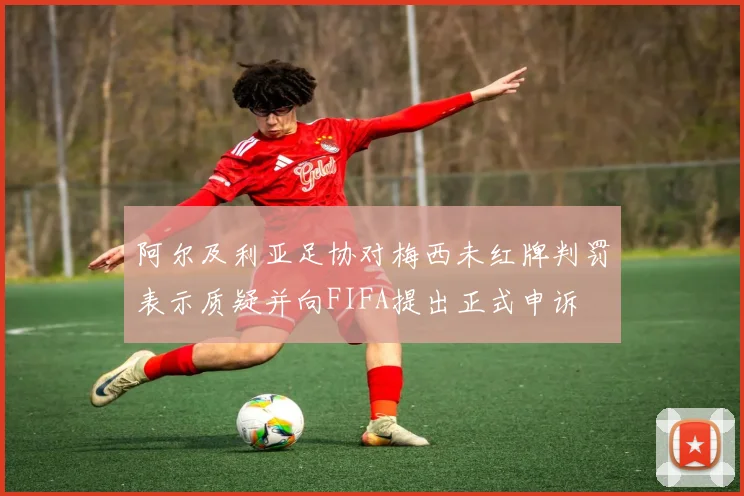 阿尔及利亚足协对梅西未红牌判罚表示质疑并向FIFA提出正式申诉