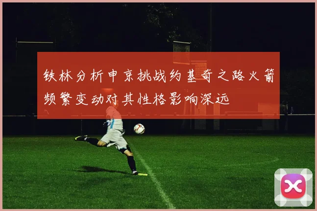 铁林分析申京挑战约基奇之路火箭频繁变动对其性格影响深远