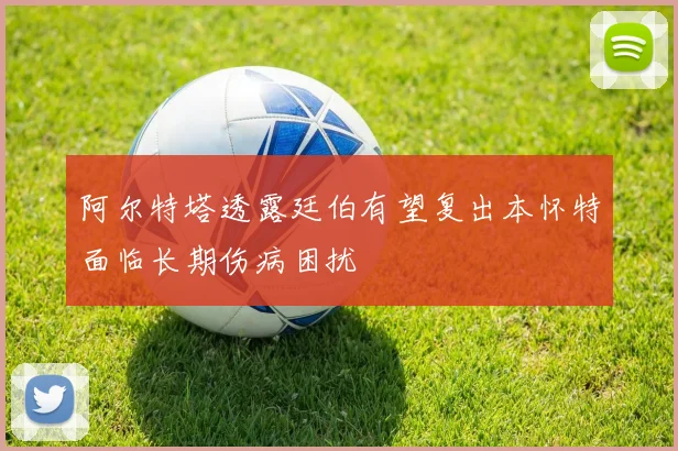 阿尔特塔透露廷伯有望复出本怀特面临长期伤病困扰