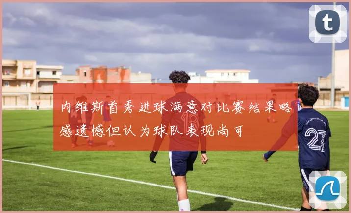 内维斯首秀进球满意对比赛结果略感遗憾但认为球队表现尚可