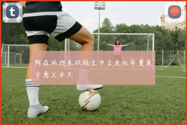阿森纳迎来双冠王冲击良机希曼表示意义非凡