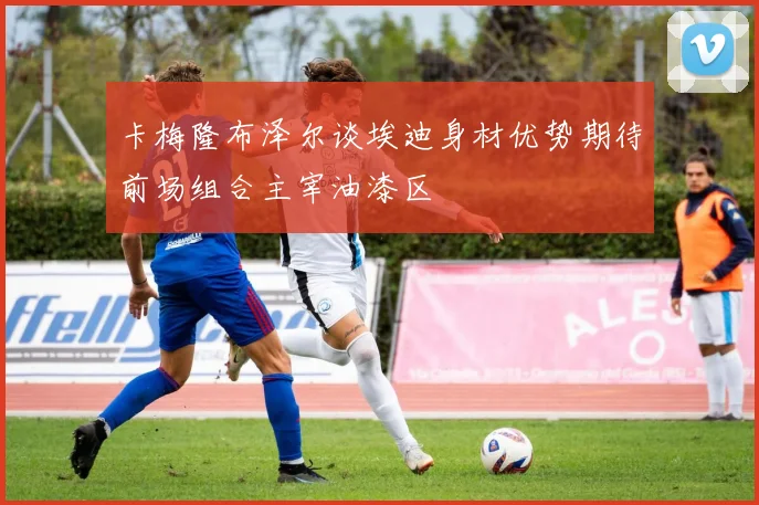 卡梅隆布泽尔谈埃迪身材优势期待前场组合主宰油漆区