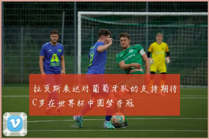 拉莫斯表达对葡萄牙队的支持期待C罗在世界杯中圆梦夺冠