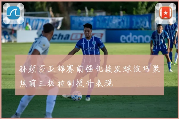 孙颖莎亚锦赛前强化接发球技巧聚焦前三板控制提升表现
